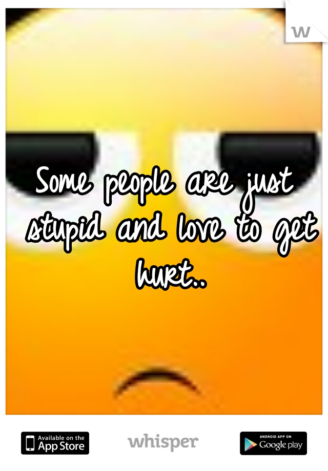 Some people are just stupid and love to get hurt..