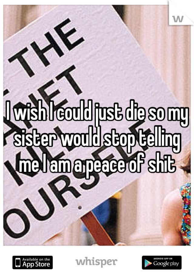 I wish I could just die so my sister would stop telling me I am a peace of shit 