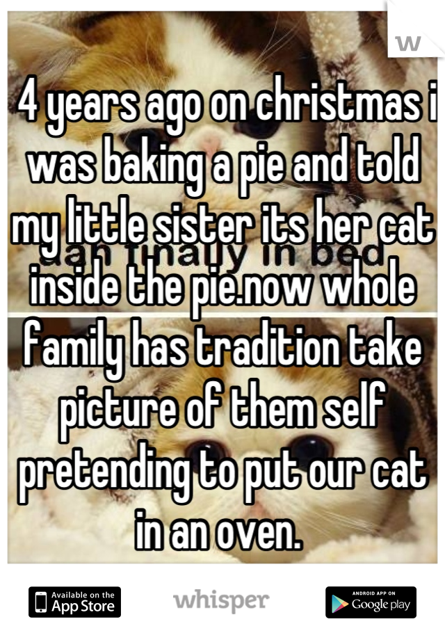  4 years ago on christmas i was baking a pie and told my little sister its her cat inside the pie.now whole family has tradition take picture of them self pretending to put our cat in an oven. 
