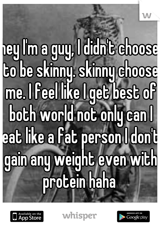 hey I'm a guy, I didn't choose to be skinny. skinny choose me. I feel like I get best of both world not only can I eat like a fat person I don't gain any weight even with protein haha 