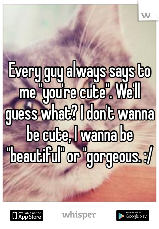 Every guy always says to me "you're cute". We'll guess what? I don't wanna be cute, I wanna be "beautiful" or "gorgeous. :/