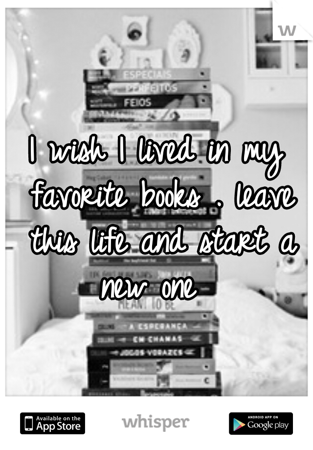 I wish I lived in my favorite books . leave this life and start a new one 
