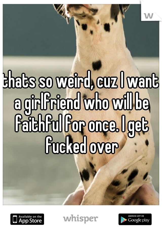 thats so weird, cuz I want a girlfriend who will be faithful for once. I get fucked over