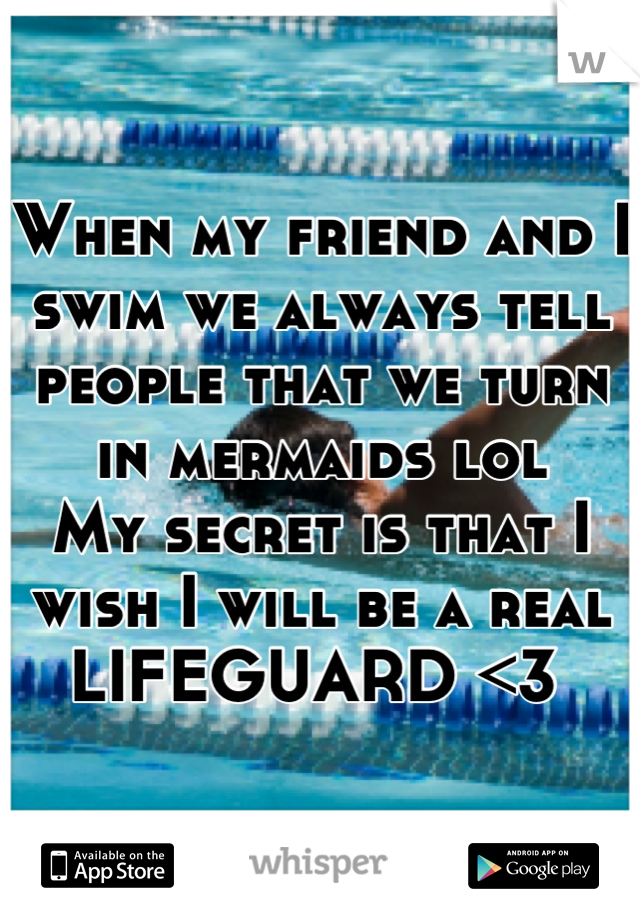 When my friend and I swim we always tell people that we turn in mermaids lol
My secret is that I wish I will be a real LIFEGUARD <3 