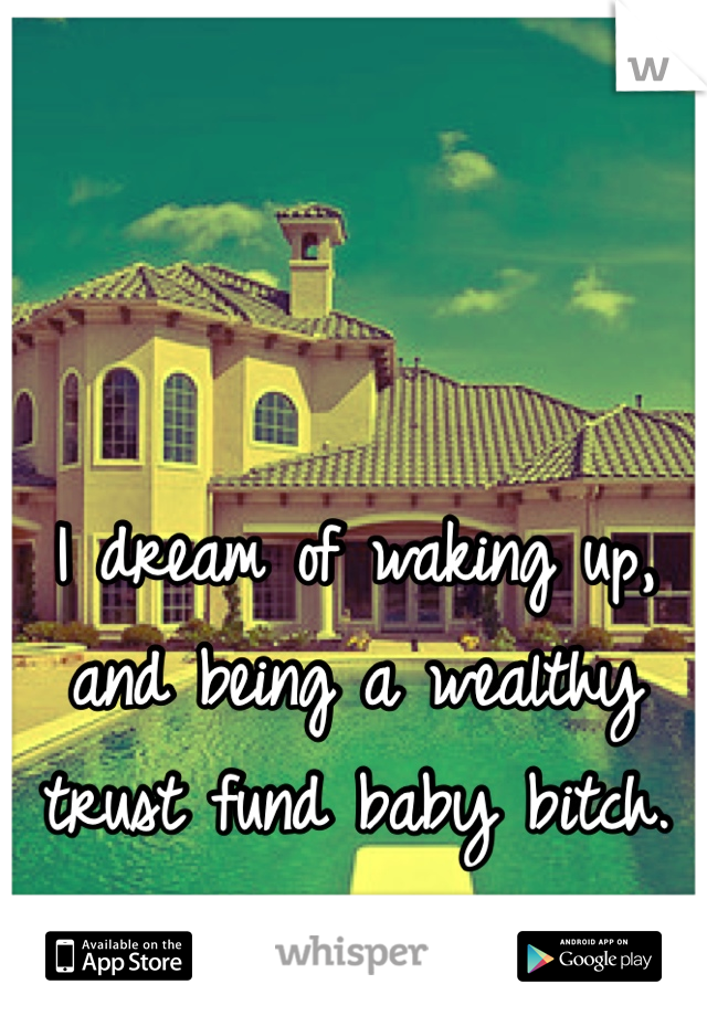 I dream of waking up, and being a wealthy trust fund baby bitch.