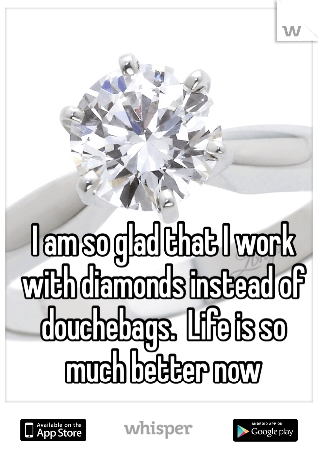 I am so glad that I work with diamonds instead of douchebags.  Life is so much better now
