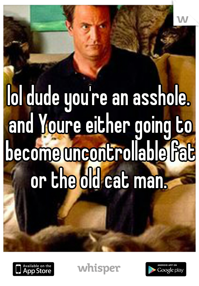 lol dude you're an asshole. and Youre either going to become uncontrollable fat or the old cat man. 