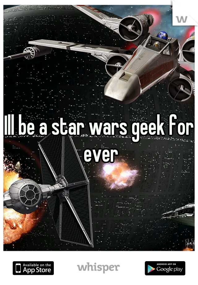 Ill be a star wars geek for ever
