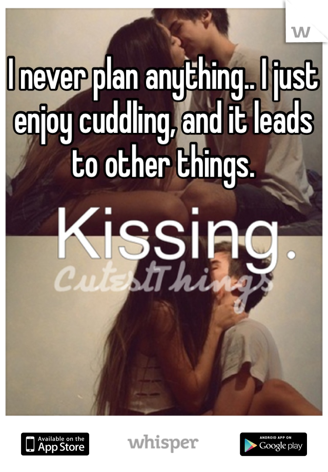 I never plan anything.. I just enjoy cuddling, and it leads to other things.