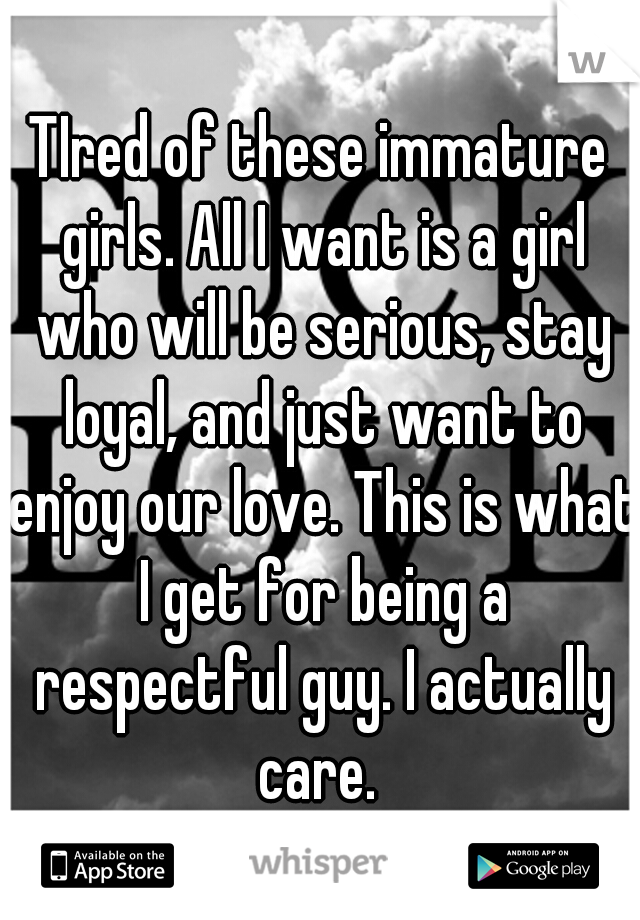 TIred of these immature girls. All I want is a girl who will be serious, stay loyal, and just want to enjoy our love. This is what I get for being a respectful guy. I actually care. 