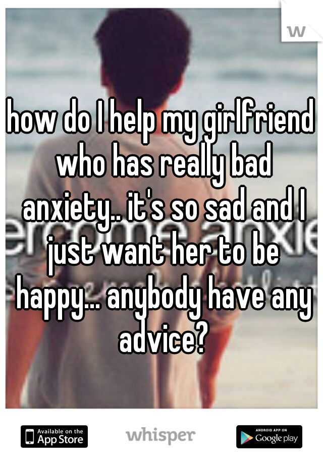 how do I help my girlfriend who has really bad anxiety.. it's so sad and I just want her to be happy... anybody have any advice?