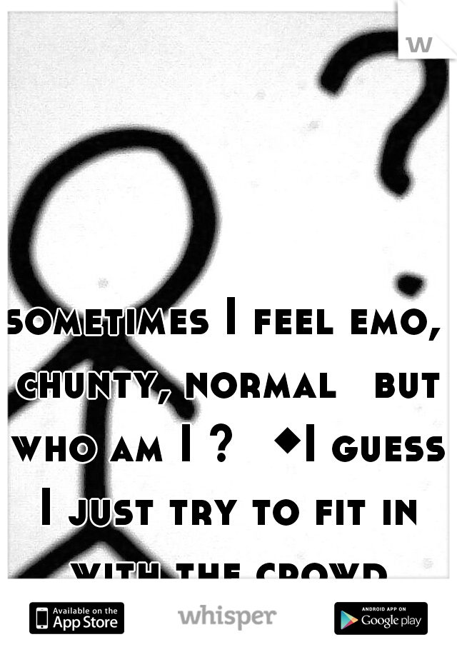 sometimes I feel emo, chunty, normal 
but who am I ? 
◆I guess I just try to fit in with the crowd