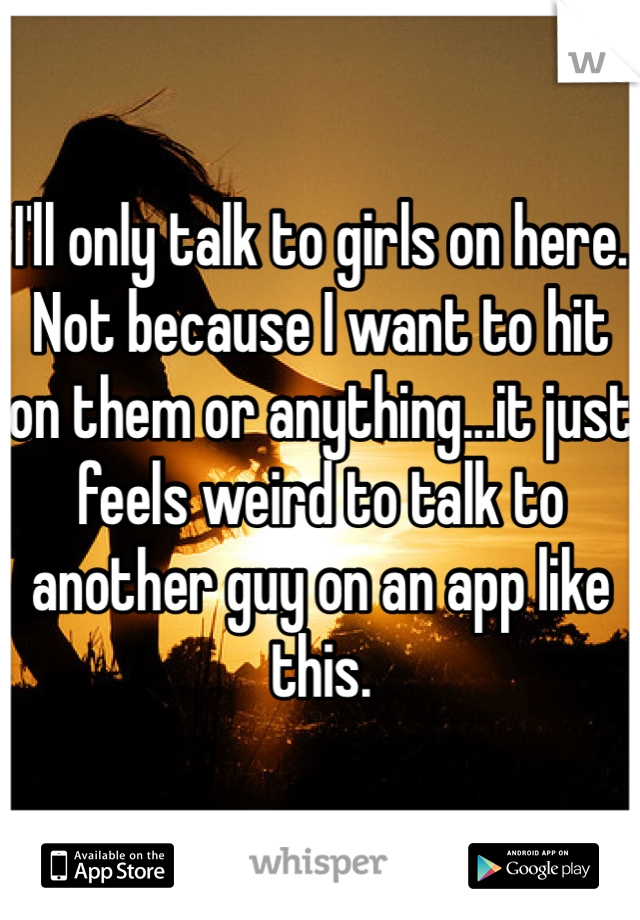 I'll only talk to girls on here. Not because I want to hit on them or anything...it just feels weird to talk to another guy on an app like this.