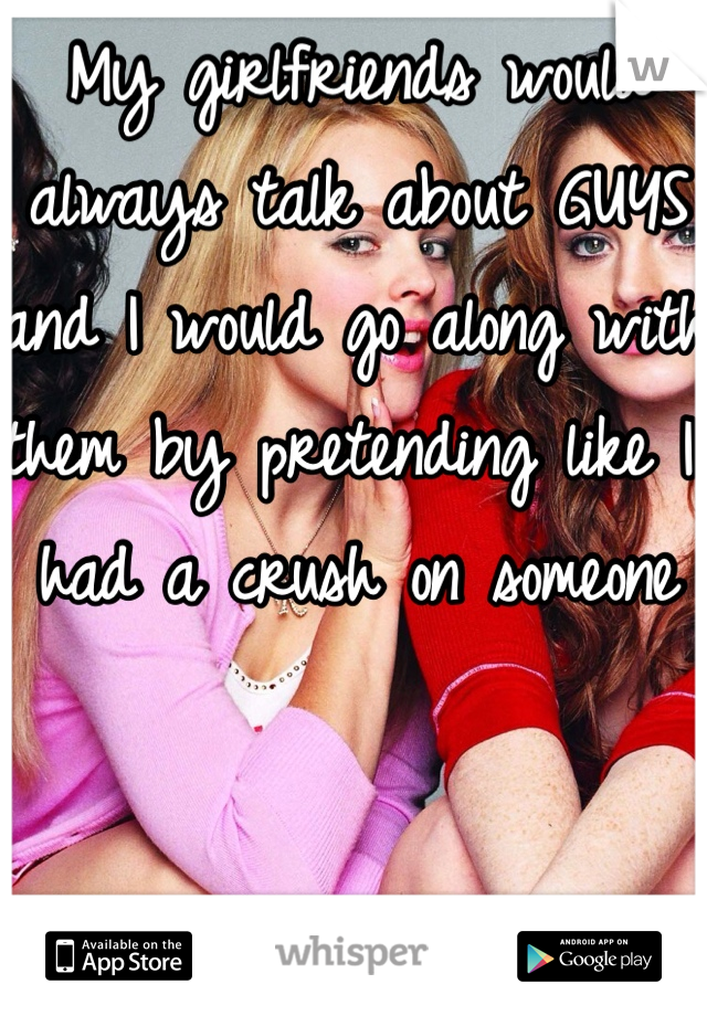 My girlfriends would always talk about GUYS and I would go along with them by pretending like I had a crush on someone 

