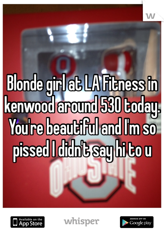 Blonde girl at LA Fitness in kenwood around 530 today.  You're beautiful and I'm so pissed I didn't say hi to u 