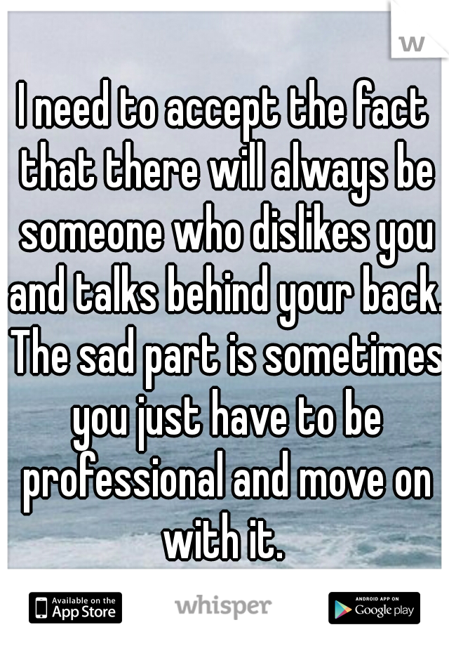 I need to accept the fact that there will always be someone who dislikes you and talks behind your back. The sad part is sometimes you just have to be professional and move on with it. 