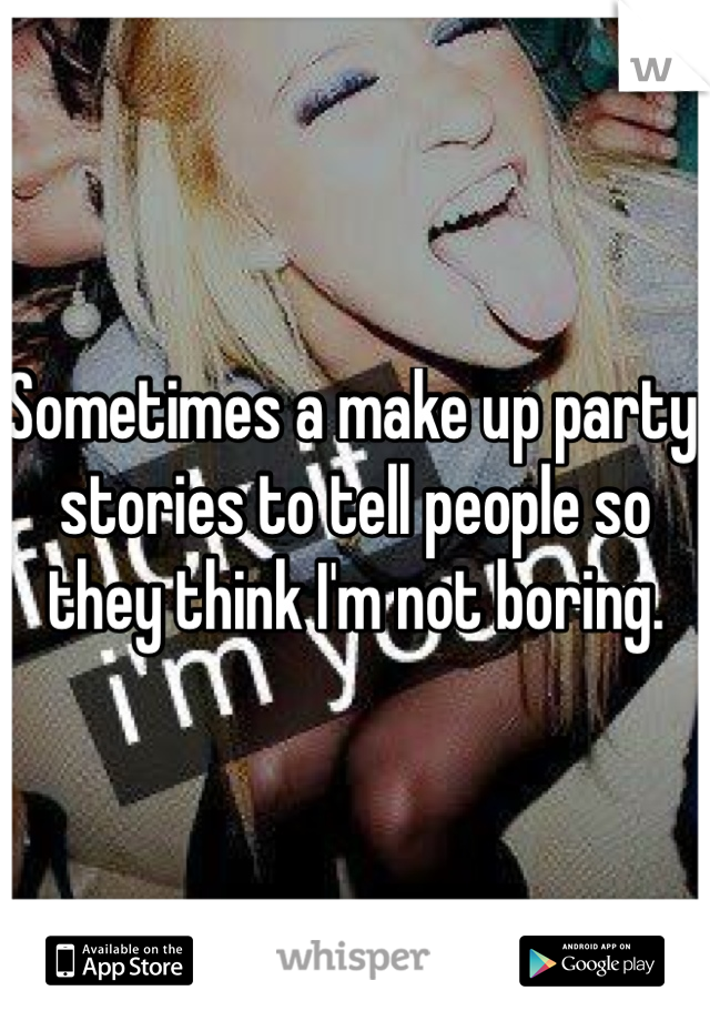 Sometimes a make up party stories to tell people so they think I'm not boring. 