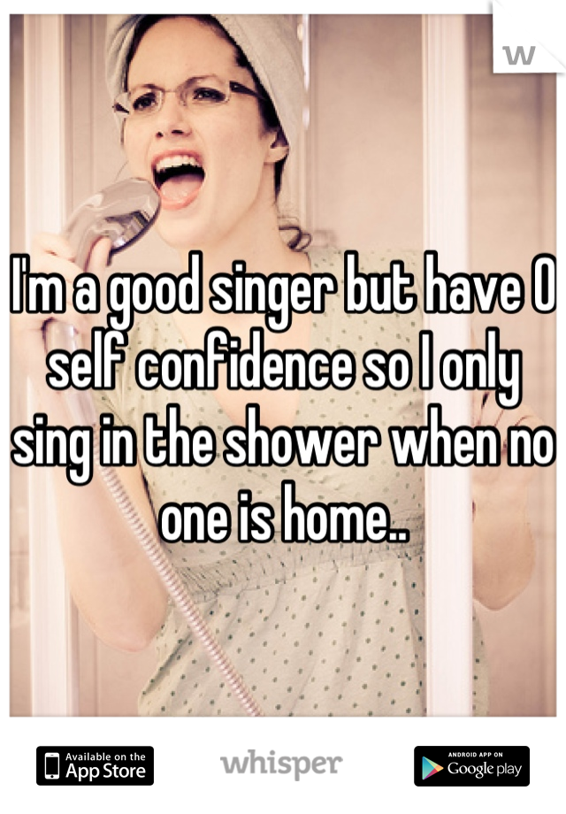 I'm a good singer but have 0 self confidence so I only sing in the shower when no one is home..