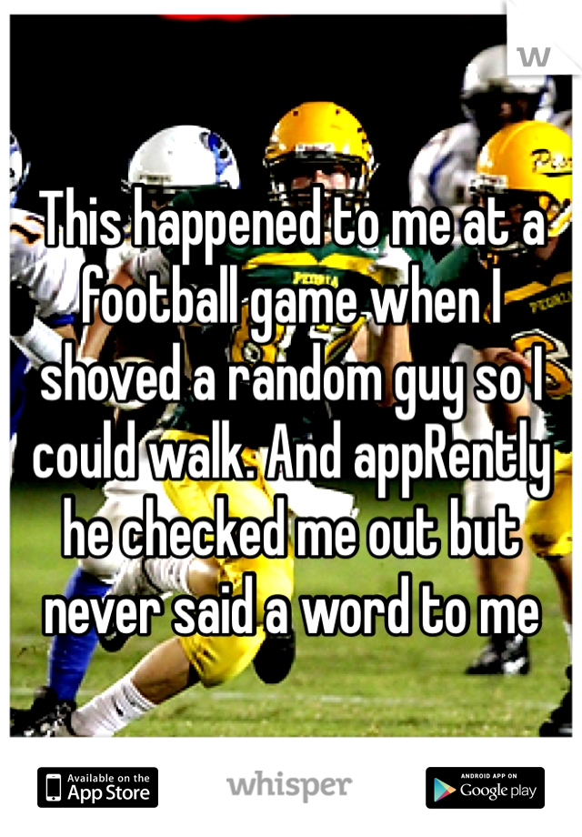 This happened to me at a football game when I shoved a random guy so I could walk. And appRently he checked me out but never said a word to me