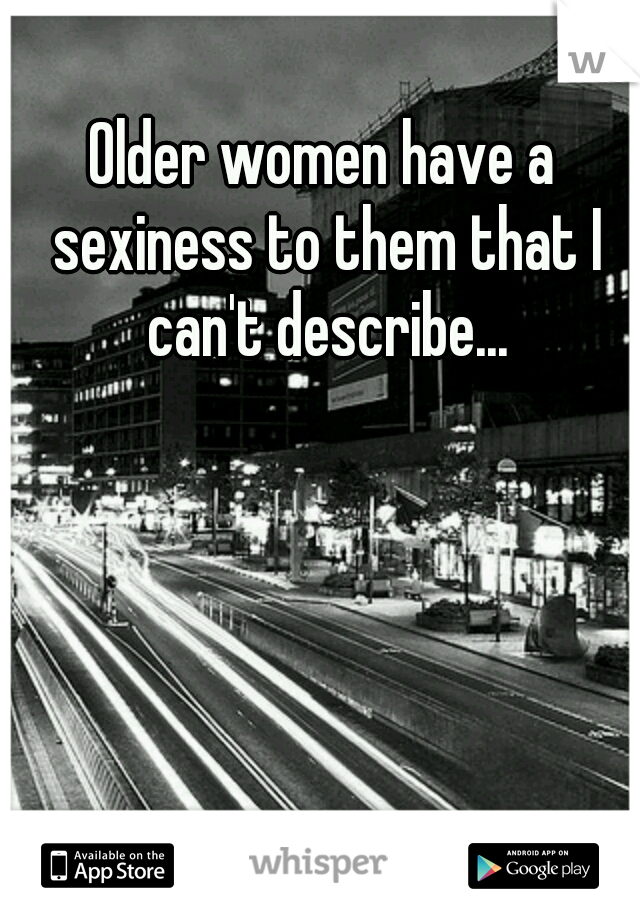 Older women have a sexiness to them that I can't describe...