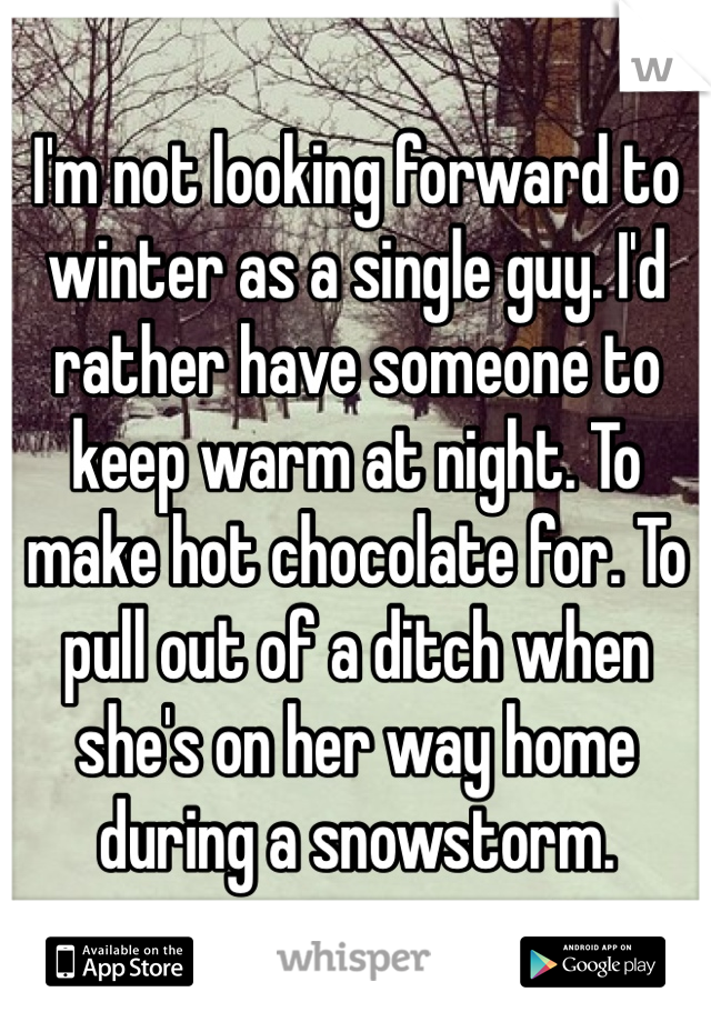 I'm not looking forward to winter as a single guy. I'd rather have someone to keep warm at night. To make hot chocolate for. To pull out of a ditch when she's on her way home during a snowstorm. 