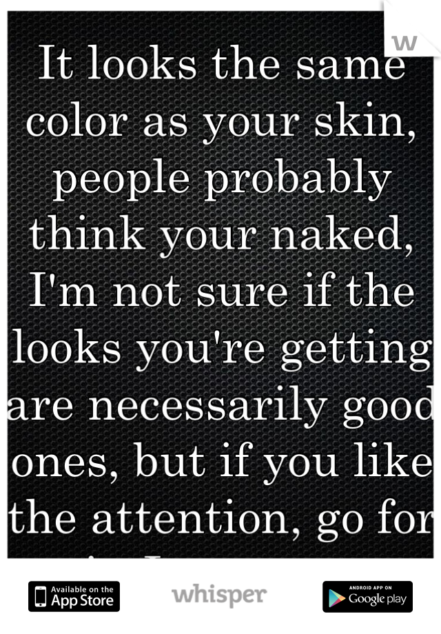 It looks the same color as your skin, people probably think your naked, I'm not sure if the looks you're getting are necessarily good ones, but if you like the attention, go for it, I suppose.