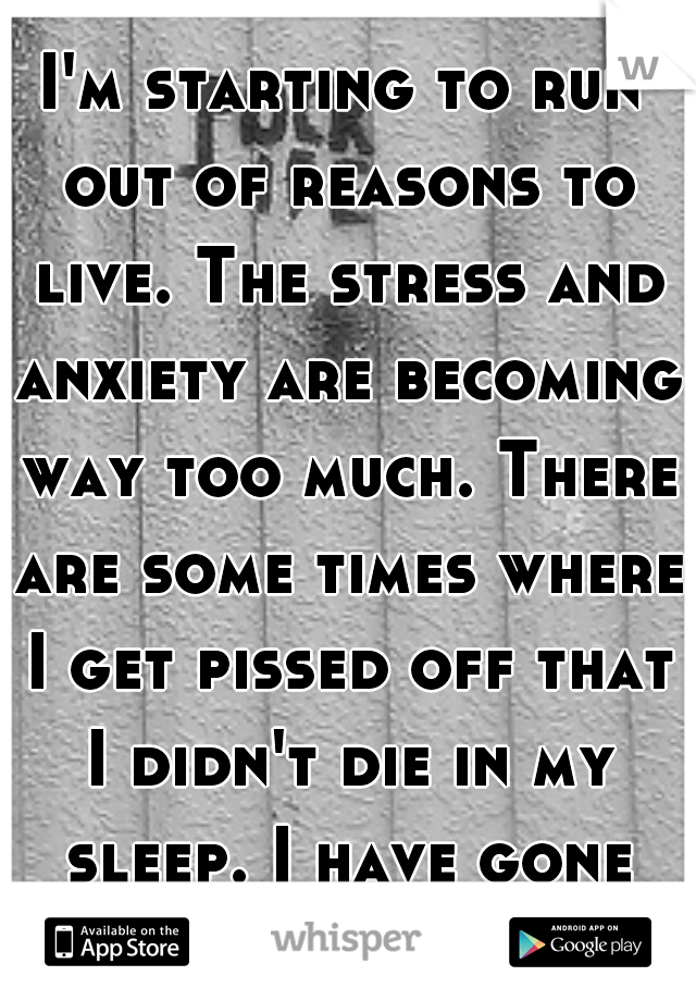 I'm starting to run out of reasons to live. The stress and anxiety are becoming way too much. There are some times where I get pissed off that I didn't die in my sleep. I have gone cold.
