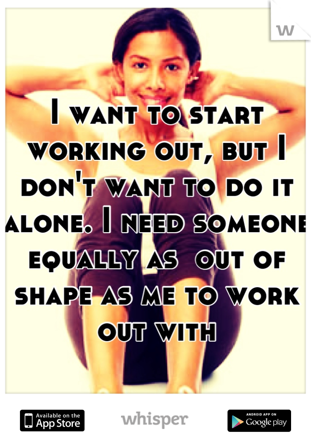 I want to start working out, but I don't want to do it alone. I need someone equally as  out of shape as me to work out with