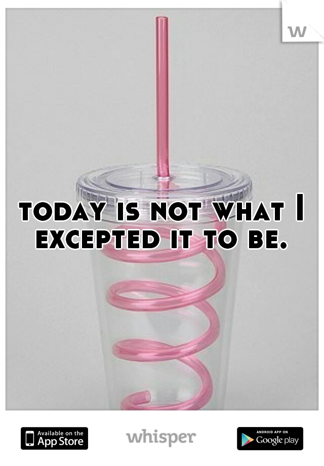 today is not what I excepted it to be. 