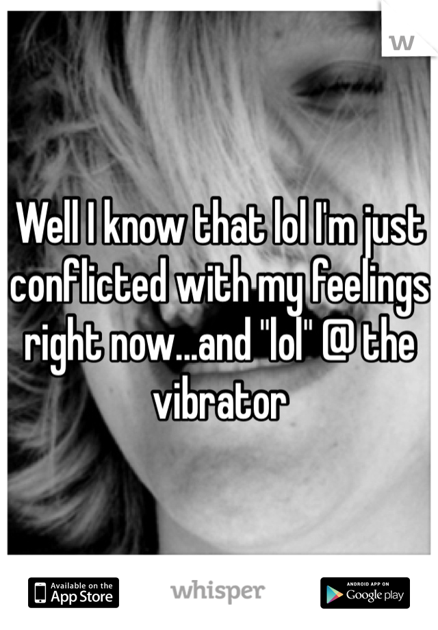 Well I know that lol I'm just conflicted with my feelings right now...and "lol" @ the vibrator