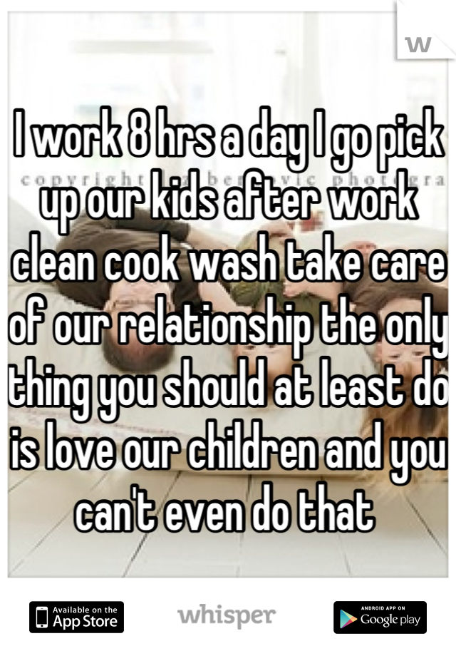 I work 8 hrs a day I go pick up our kids after work clean cook wash take care of our relationship the only thing you should at least do is love our children and you can't even do that 