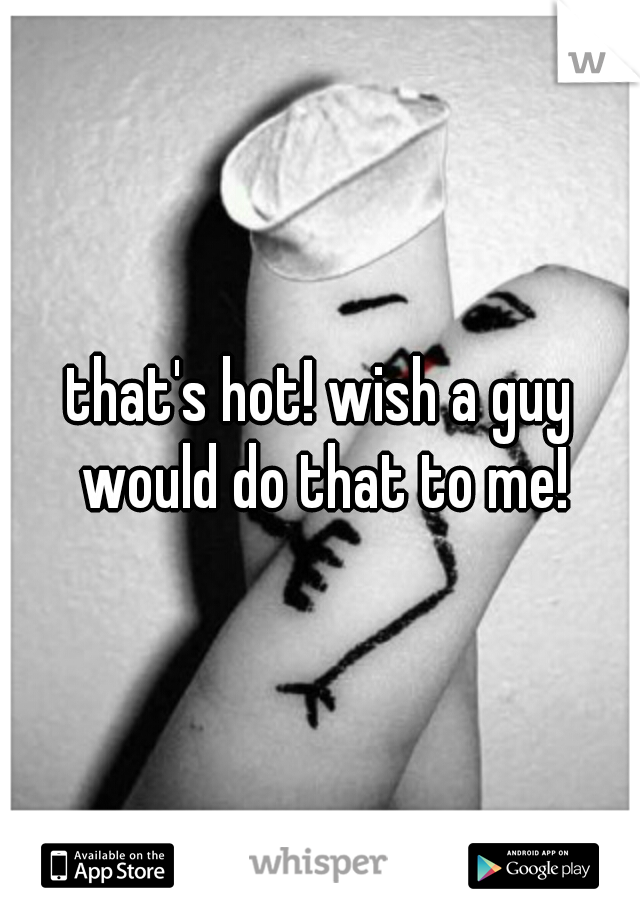 that's hot! wish a guy would do that to me!
