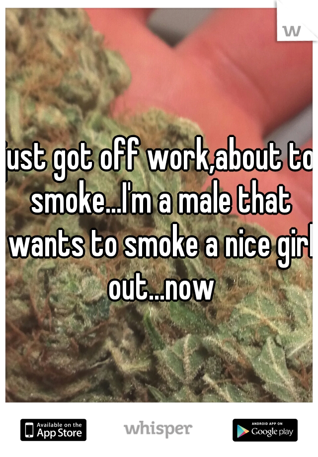 just got off work,about to smoke...I'm a male that wants to smoke a nice girl out...now
