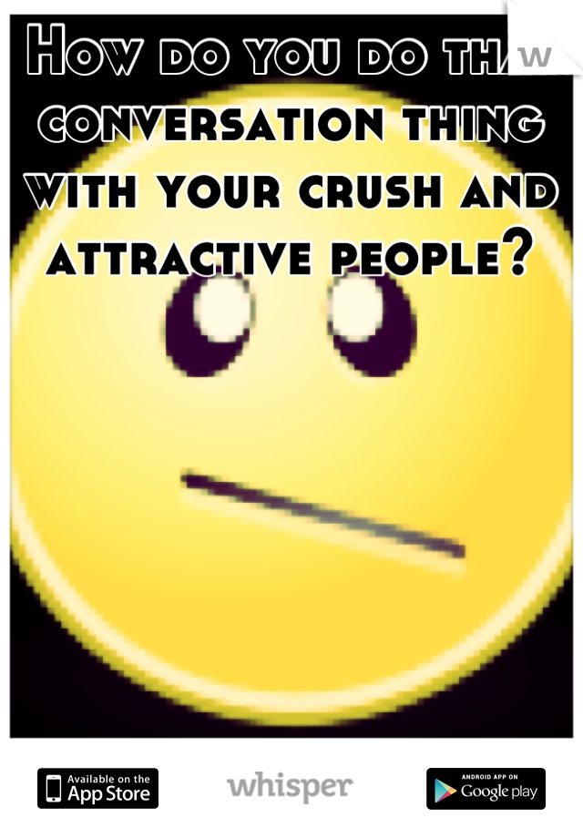 How do you do that conversation thing with your crush and attractive people?