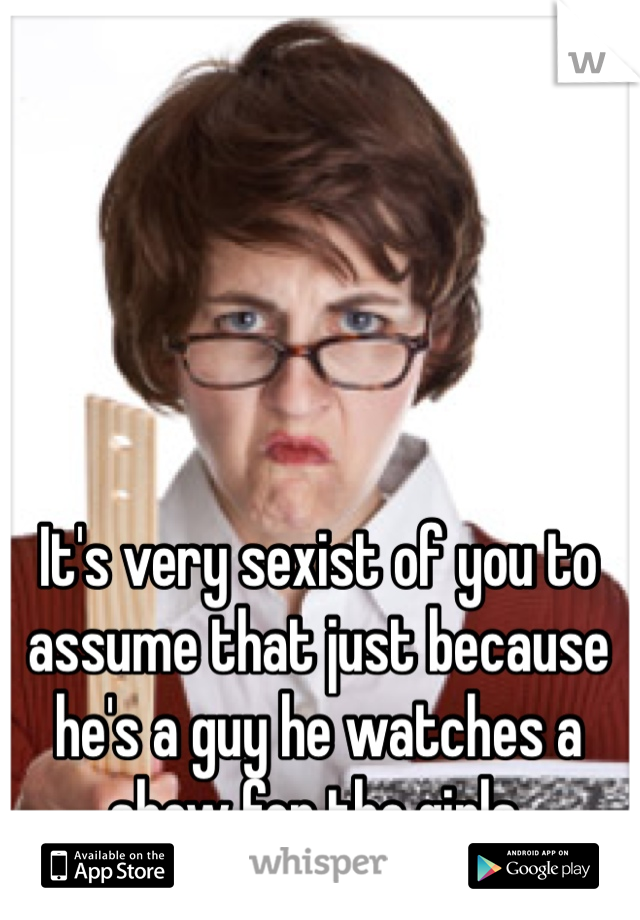 It's very sexist of you to assume that just because he's a guy he watches a show for the girls.