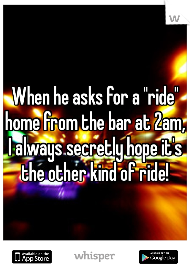 When he asks for a "ride" home from the bar at 2am, I always secretly hope it's the other kind of ride!