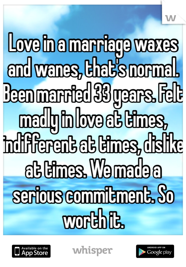 Love in a marriage waxes and wanes, that's normal. Been married 33 years. Felt madly in love at times, indifferent at times, dislike at times. We made a serious commitment. So worth it. 