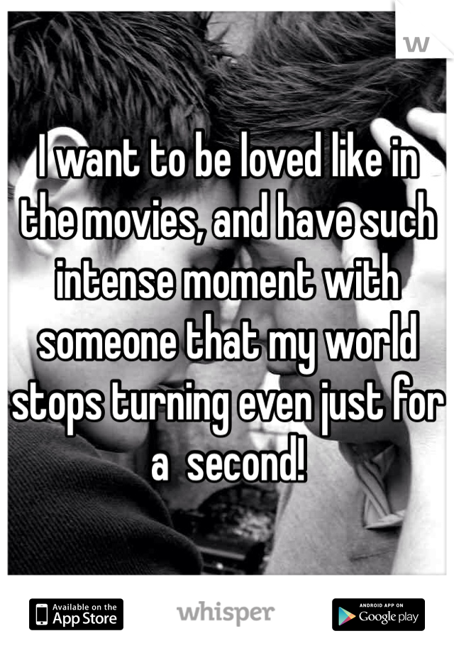 I want to be loved like in the movies, and have such intense moment with someone that my world stops turning even just for a  second!
