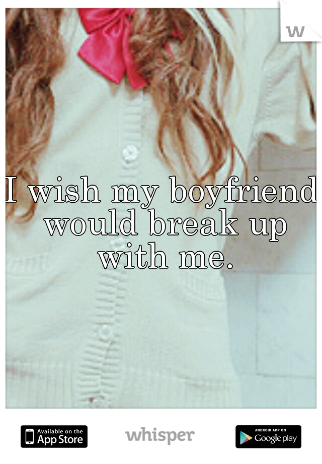 I wish my boyfriend would break up with me.