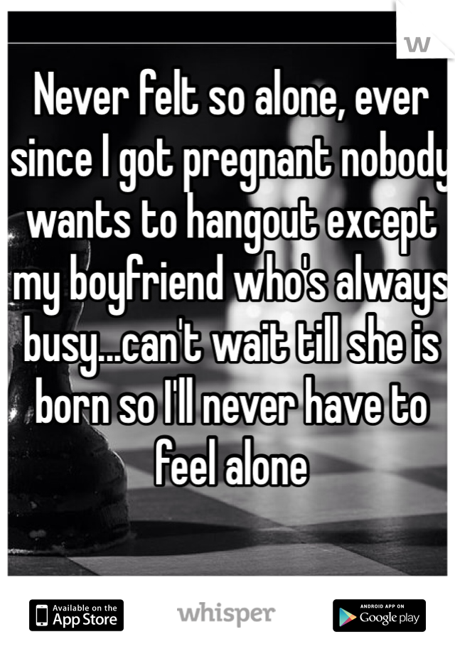 Never felt so alone, ever since I got pregnant nobody wants to hangout except my boyfriend who's always busy...can't wait till she is born so I'll never have to feel alone 