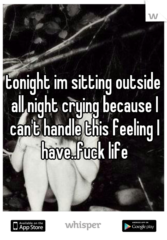 tonight im sitting outside all night crying because I can't handle this feeling I have..fuck life