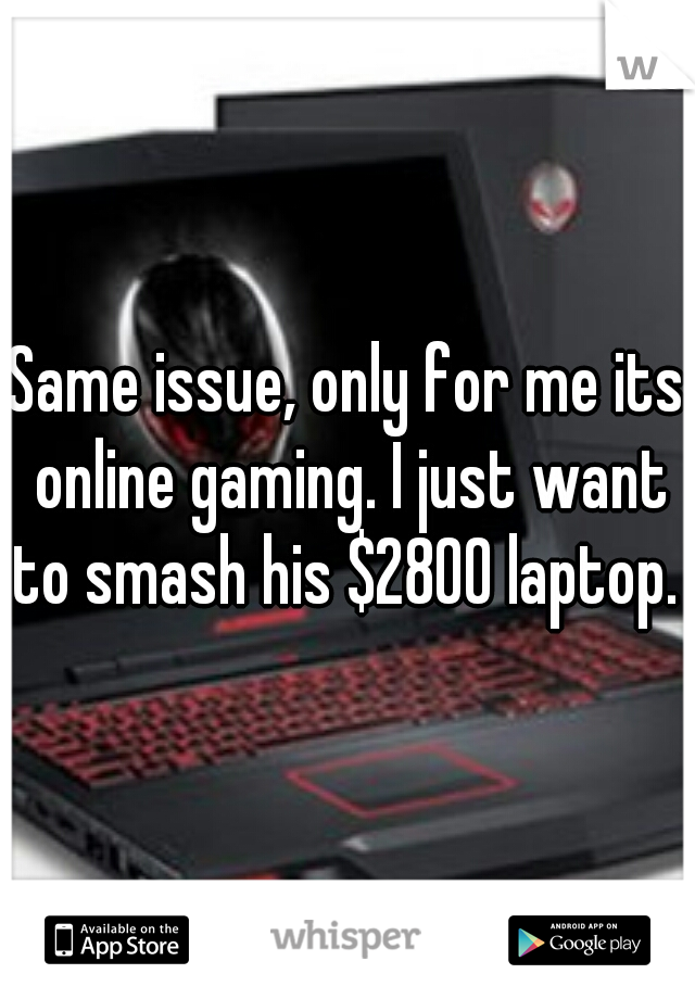 Same issue, only for me its online gaming. I just want to smash his $2800 laptop. 