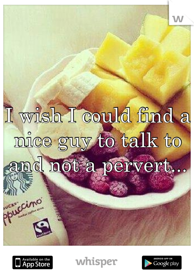 I wish I could find a nice guy to talk to and not a pervert... 