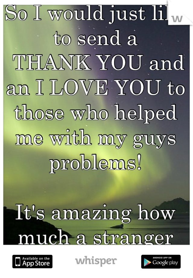 So I would just like to send a
 THANK YOU and an I LOVE YOU to those who helped me with my guys problems! 

It's amazing how much a stranger can help so much more than people who know you can 
