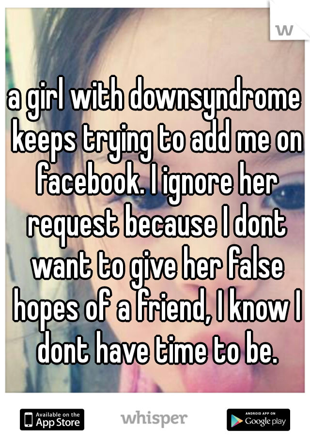 a girl with downsyndrome keeps trying to add me on facebook. I ignore her request because I dont want to give her false hopes of a friend, I know I dont have time to be.
