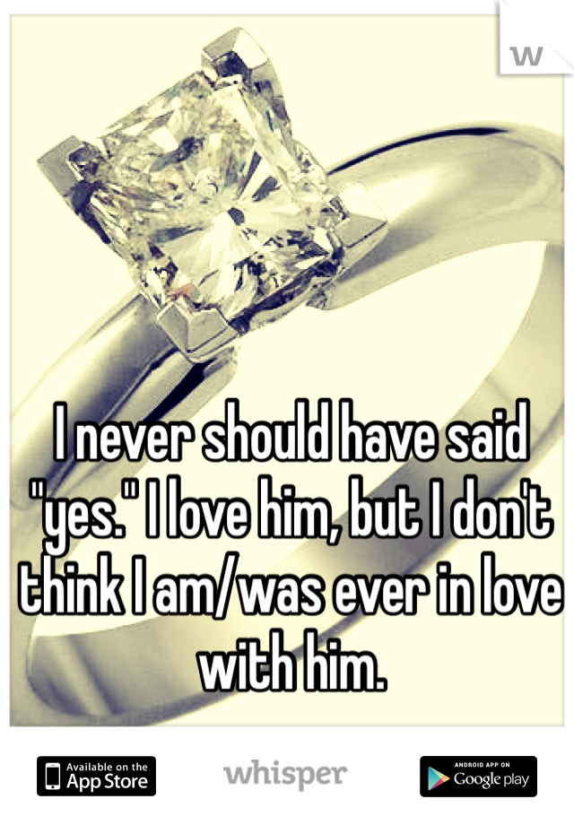 I never should have said "yes." I love him, but I don't think I am/was ever in love with him.