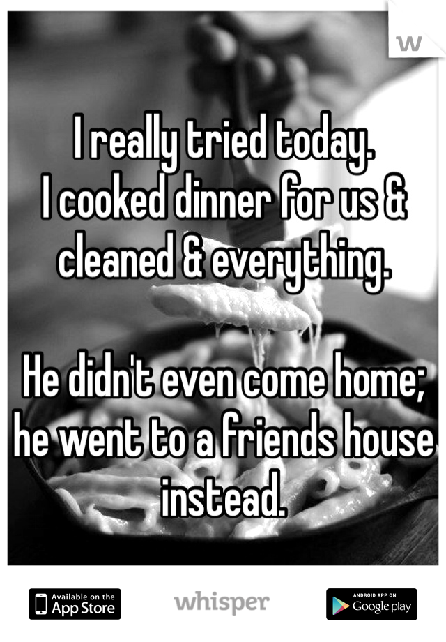 I really tried today. 
I cooked dinner for us & cleaned & everything. 

He didn't even come home; he went to a friends house instead. 