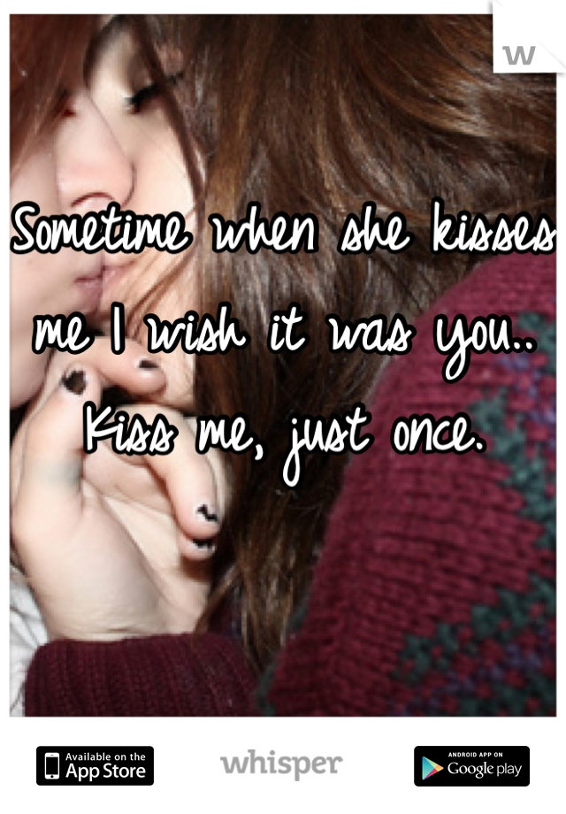 Sometime when she kisses me I wish it was you..  Kiss me, just once.