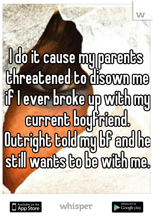 I do it cause my parents threatened to disown me if I ever broke up with my current boyfriend. Outright told my bf and he still wants to be with me.