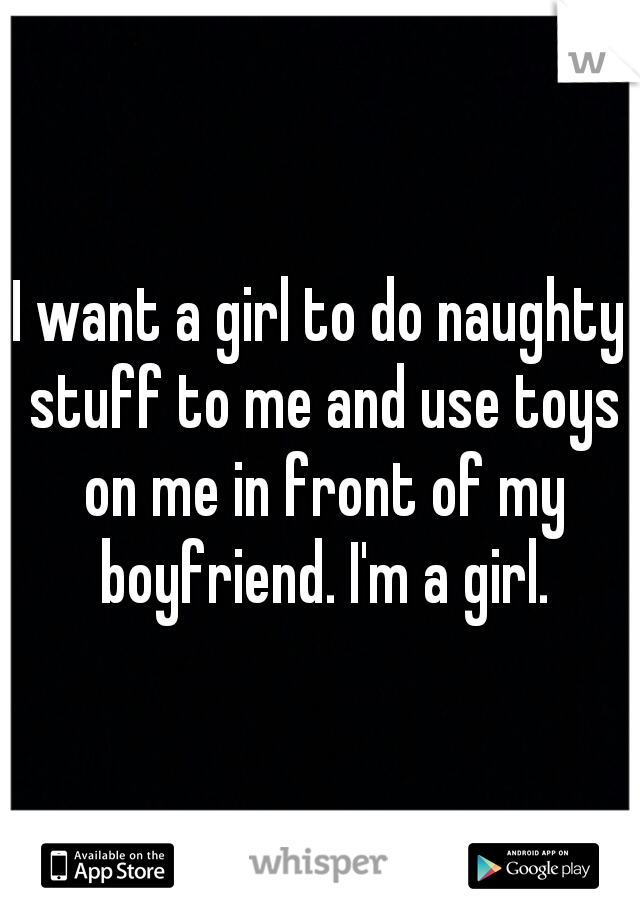 I want a girl to do naughty stuff to me and use toys on me in front of my boyfriend. I'm a girl.